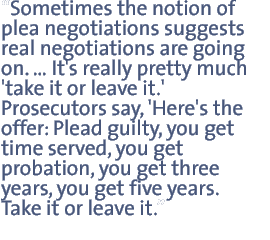 Sometimes the notion of plea negotiations suggests  real negotiations are going on ä.It¼s really pretty much åtake it or leave it.¼  Prosecutors say åHere¼s the offer: plead guilty you get time served, you get probation, you get three years, you get five years. Take it or leave it.¼