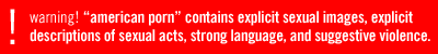 warning!  american porn contains explicit sexual images, explicit descriptions of sexual acts, strong language, and suggestive violence.